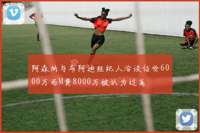 阿森纳与布阿迪经纪人洽谈估价6000万而M费8000万被认为过高
