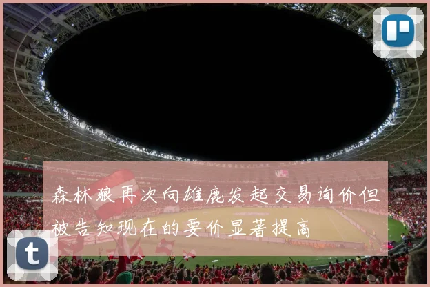 森林狼再次向雄鹿发起交易询价但被告知现在的要价显著提高
