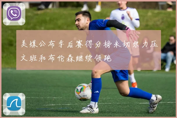 美媒公布季后赛得分榜米切尔力压文班和布伦森继续领跑
