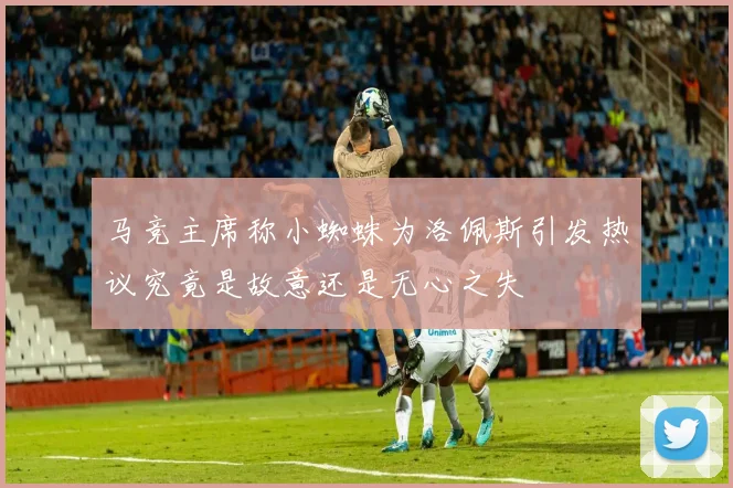 马竞主席称小蜘蛛为洛佩斯引发热议究竟是故意还是无心之失