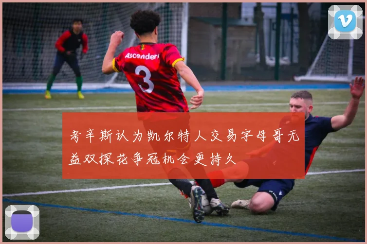 考辛斯认为凯尔特人交易字母哥无益双探花争冠机会更持久