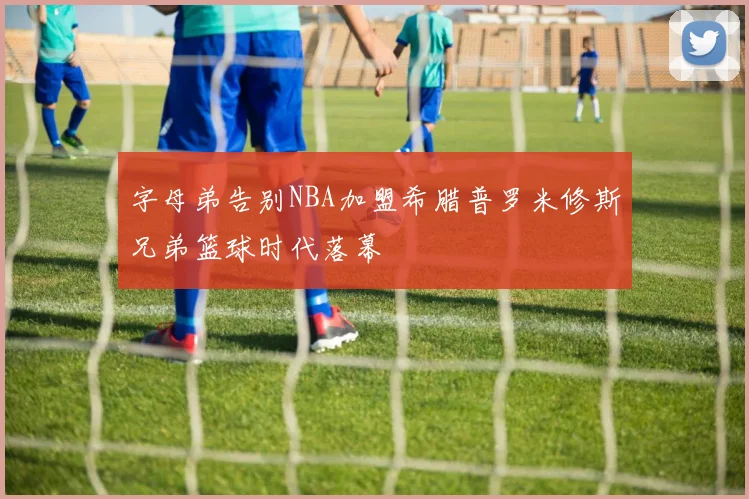 字母弟告别NBA加盟希腊普罗米修斯兄弟篮球时代落幕