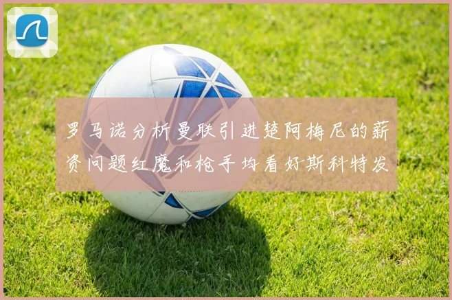 罗马诺分析曼联引进楚阿梅尼的薪资问题红魔和枪手均看好斯科特发展潜力