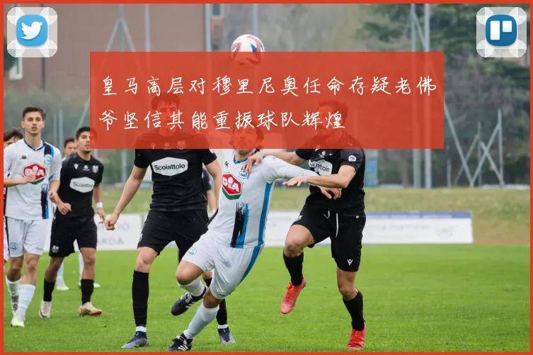 皇马高层对穆里尼奥任命存疑老佛爷坚信其能重振球队辉煌