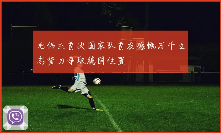 毛伟杰首次国家队首发感慨万千立志努力争取稳固位置