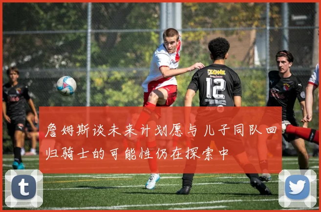 詹姆斯谈未来计划愿与儿子同队回归骑士的可能性仍在探索中