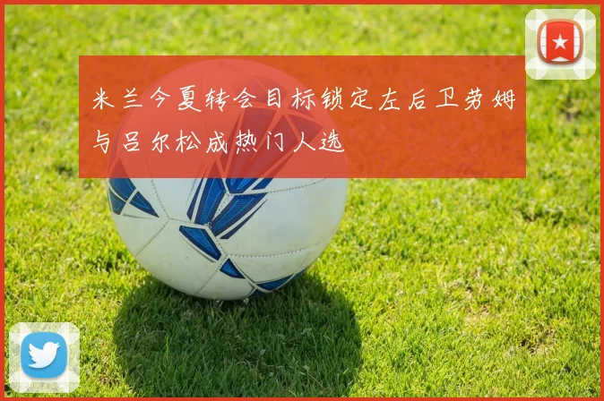 米兰今夏转会目标锁定左后卫劳姆与吕尔松成热门人选