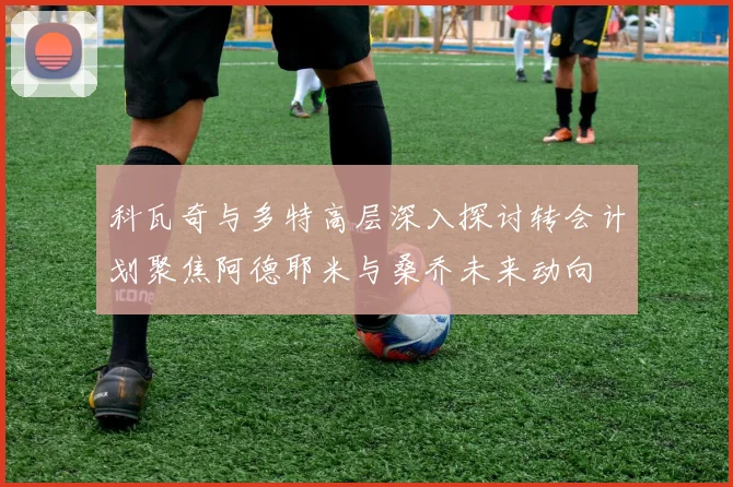 科瓦奇与多特高层深入探讨转会计划聚焦阿德耶米与桑乔未来动向