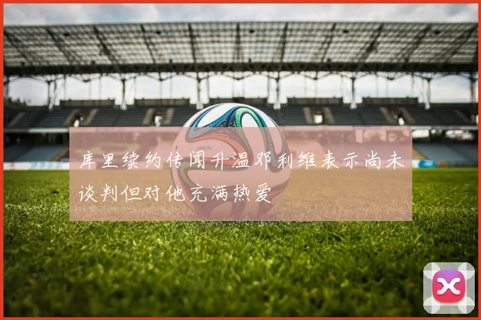 库里续约传闻升温邓利维表示尚未谈判但对他充满热爱