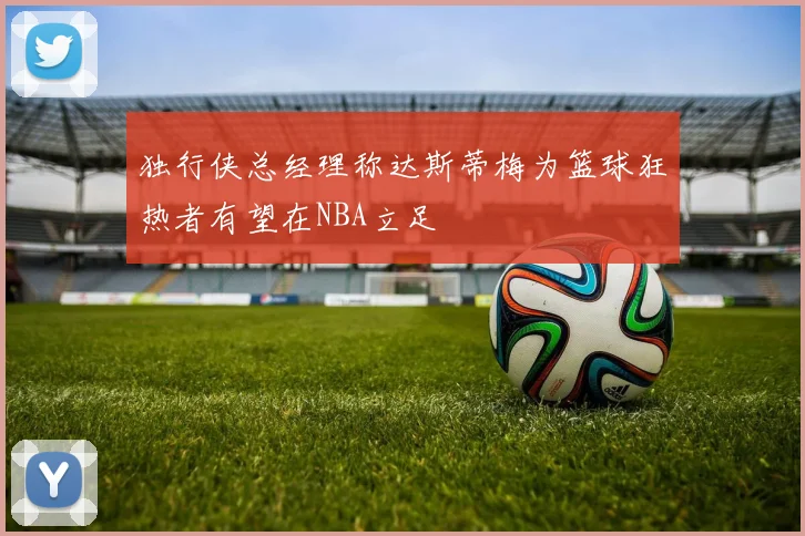 独行侠总经理称达斯蒂梅为篮球狂热者有望在NBA立足