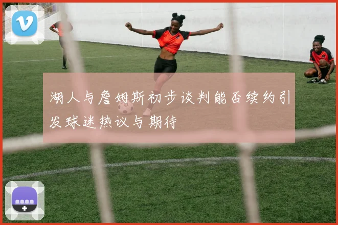湖人与詹姆斯初步谈判能否续约引发球迷热议与期待