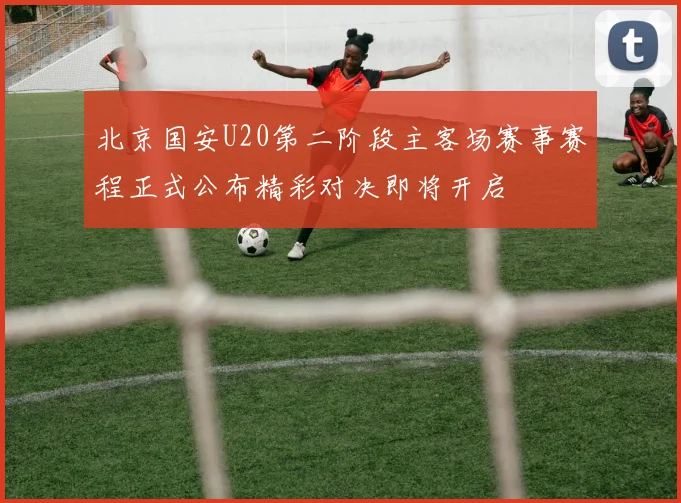 北京国安U20第二阶段主客场赛事赛程正式公布精彩对决即将开启
