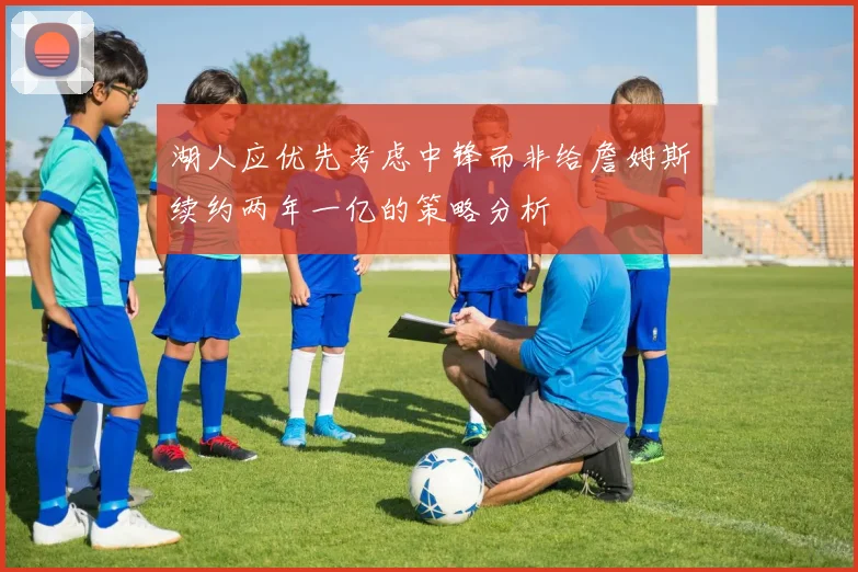 湖人应优先考虑中锋而非给詹姆斯续约两年一亿的策略分析