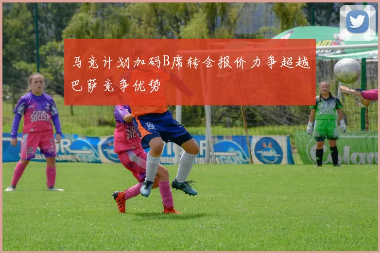 马竞计划加码B席转会报价力争超越巴萨竞争优势