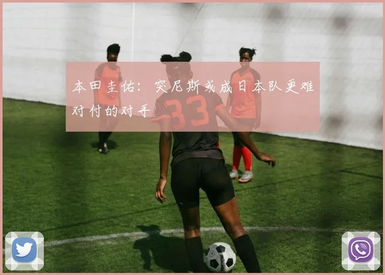 本田圭佑：突尼斯或成日本队更难对付的对手