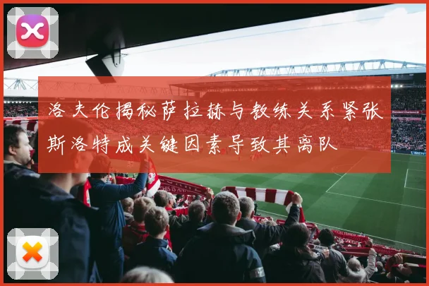 洛夫伦揭秘萨拉赫与教练关系紧张斯洛特成关键因素导致其离队